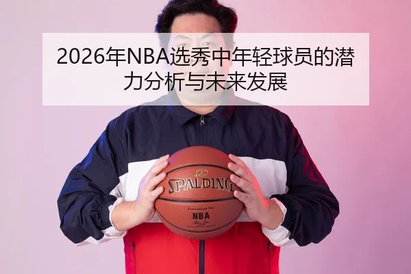 2026年NBA选秀中年轻球员的潜力分析与未来发展